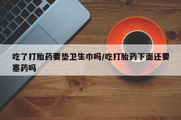 米索前列醇在线下单吃了打胎药要垫卫生巾吗/吃打胎药下面还要塞药吗