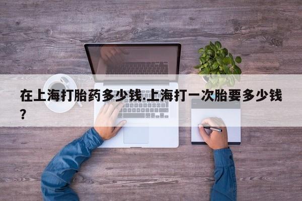 米索前列醇在线下单在上海打胎药多少钱.上海打一次胎要多少钱？