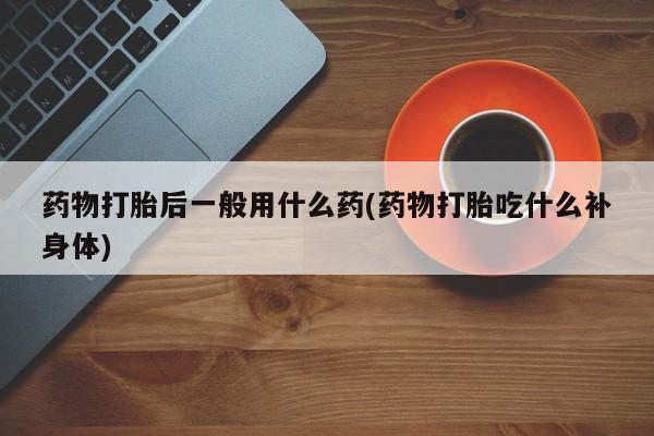 米索前列醇在线下单药物打胎后一般用什么药(药物打胎吃什么补身体)