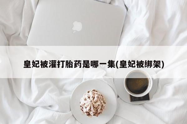 米索前列醇在线下单皇妃被灌打胎药是哪一集(皇妃被绑架)