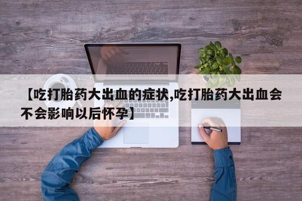 米索前列醇在线下单【吃打胎药大出血的症状,吃打胎药大出血会不会影响以后怀孕】