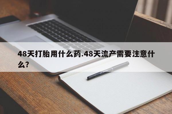 米索前列醇在线下单48天打胎用什么药.48天流产需要注意什么？