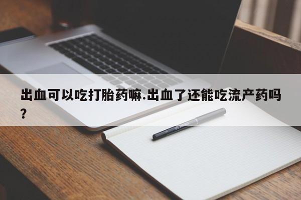 米索前列醇在线下单出血可以吃打胎药嘛.出血了还能吃流产药吗?