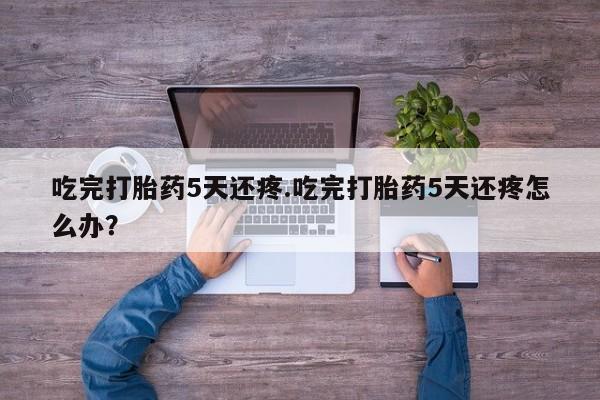 米索前列醇在线下单吃完打胎药5天还疼.吃完打胎药5天还疼怎么办？