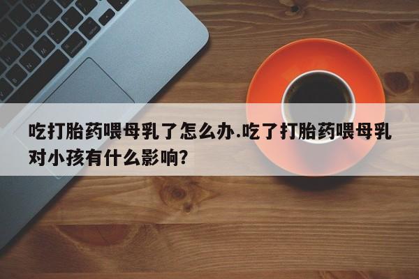 米索前列醇在线下单吃打胎药喂母乳了怎么办.吃了打胎药喂母乳对小孩有什么影响？