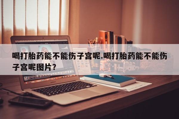 米索前列醇在线下单喝打胎药能不能伤子宫呢.喝打胎药能不能伤子宫呢图片？