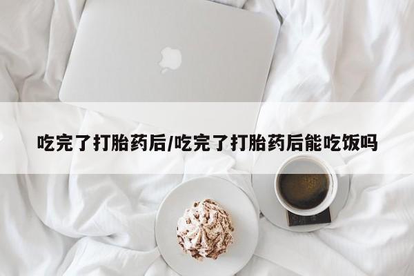 米索前列醇在线下单吃完了打胎药后/吃完了打胎药后能吃饭吗