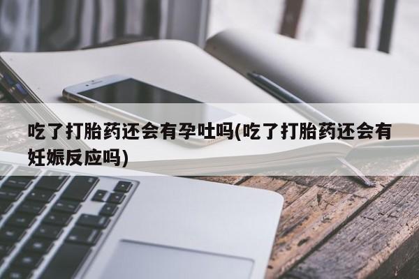 米索前列醇在线下单吃了打胎药还会有孕吐吗(吃了打胎药还会有妊娠反应吗)