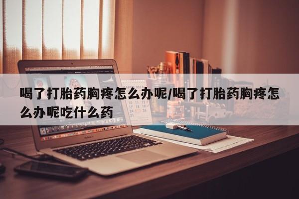 米索前列醇在线下单喝了打胎药胸疼怎么办呢/喝了打胎药胸疼怎么办呢吃什么药