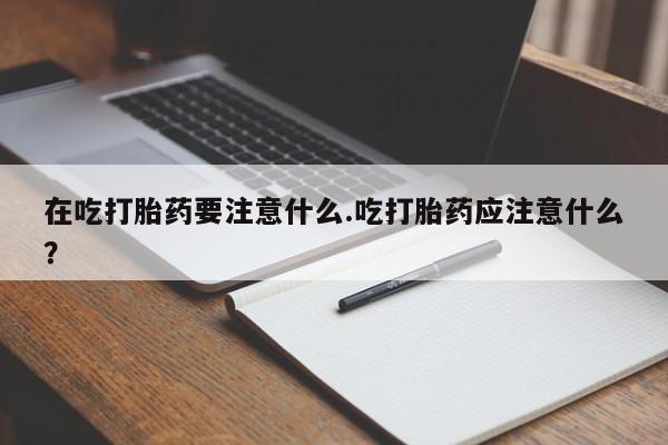 米索前列醇在线下单在吃打胎药要注意什么.吃打胎药应注意什么?
