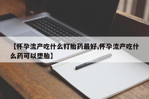 米索前列醇在线下单【怀孕流产吃什么打胎药最好,怀孕流产吃什么药可以堕胎】