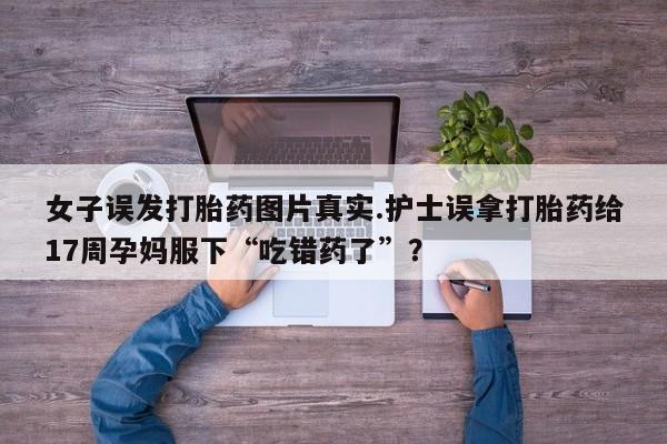 米索前列醇在线下单女子误发打胎药图片真实.护士误拿打胎药给17周孕妈服下“吃错药了”？