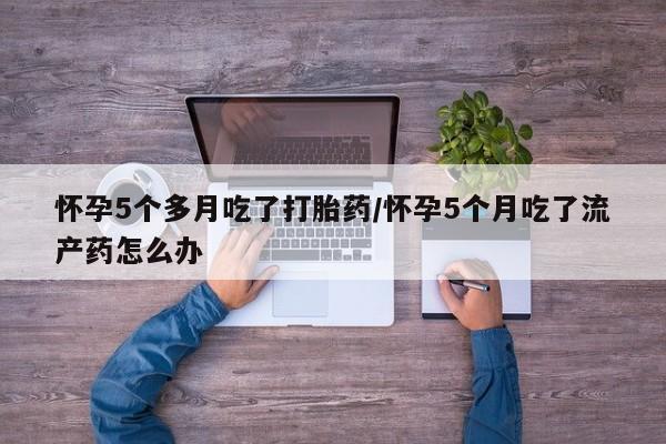 米索前列醇在线下单怀孕5个多月吃了打胎药/怀孕5个月吃了流产药怎么办