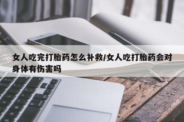 米索前列醇在线下单女人吃完打胎药怎么补救/女人吃打胎药会对身体有伤害吗