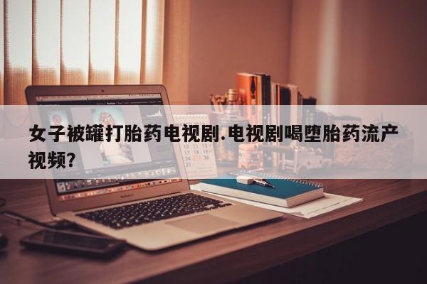 米索前列醇在线下单女子被罐打胎药电视剧.电视剧喝堕胎药流产视频？