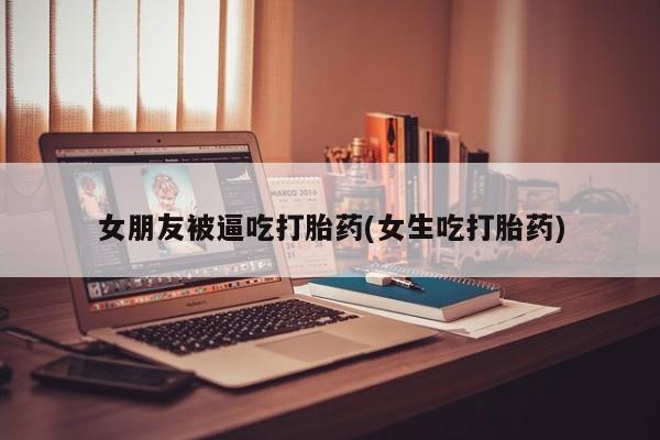 米索前列醇在线下单女朋友被逼吃打胎药(女生吃打胎药)