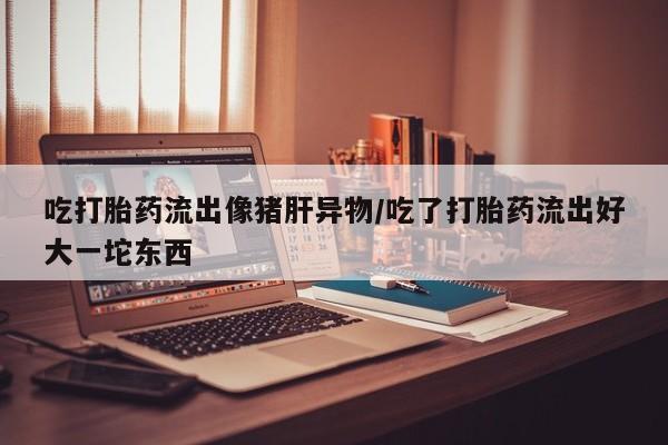 米索前列醇在线下单吃打胎药流出像猪肝异物/吃了打胎药流出好大一坨东西