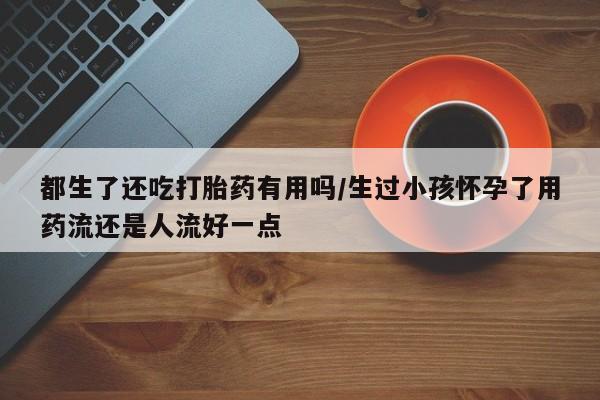 米索前列醇在线下单都生了还吃打胎药有用吗/生过小孩怀孕了用药流还是人流好一点