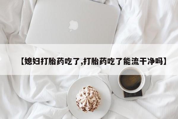 米索前列醇在线下单【媳妇打胎药吃了,打胎药吃了能流干净吗】