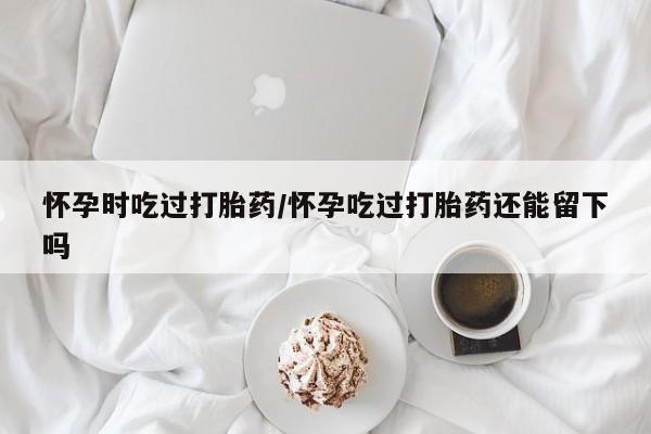 米索前列醇在线下单怀孕时吃过打胎药/怀孕吃过打胎药还能留下吗