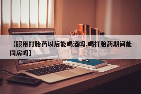 米索前列醇在线下单【服用打胎药以后能喝酒吗,喝打胎药期间能同房吗】