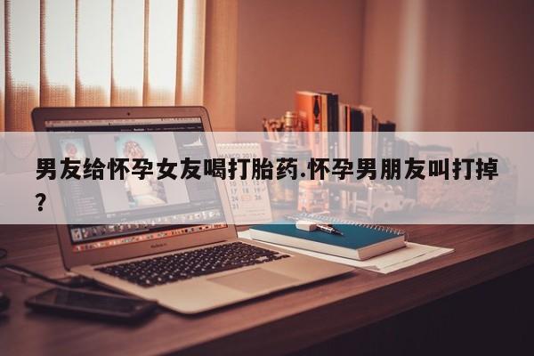 米索前列醇在线下单男友给怀孕女友喝打胎药.怀孕男朋友叫打掉？