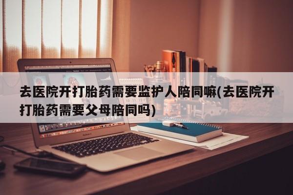 米索前列醇在线下单去医院开打胎药需要监护人陪同嘛(去医院开打胎药需要父母陪同吗)