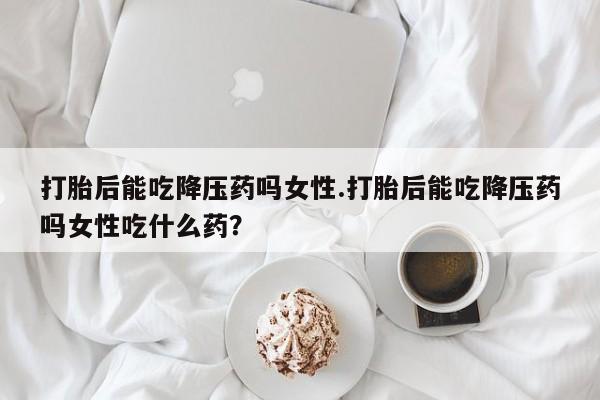 米索前列醇在线下单打胎后能吃降压药吗女性.打胎后能吃降压药吗女性吃什么药？