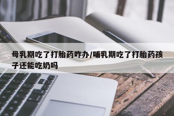 米索前列醇在线下单母乳期吃了打胎药咋办/哺乳期吃了打胎药孩子还能吃奶吗