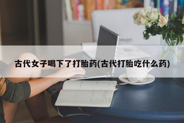 米索前列醇在线下单古代女子喝下了打胎药(古代打胎吃什么药)