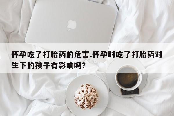 米索前列醇在线下单怀孕吃了打胎药的危害.怀孕时吃了打胎药对生下的孩子有影响吗？