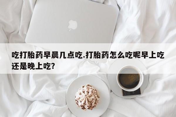 米索前列醇在线下单吃打胎药早晨几点吃.打胎药怎么吃呢早上吃还是晚上吃？