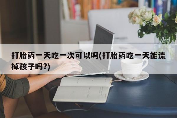 米索前列醇在线下单打胎药一天吃一次可以吗(打胎药吃一天能流掉孩子吗?)