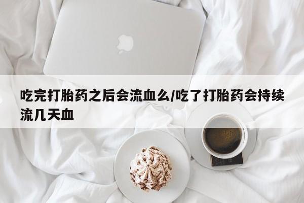 米索前列醇在线下单吃完打胎药之后会流血么/吃了打胎药会持续流几天血
