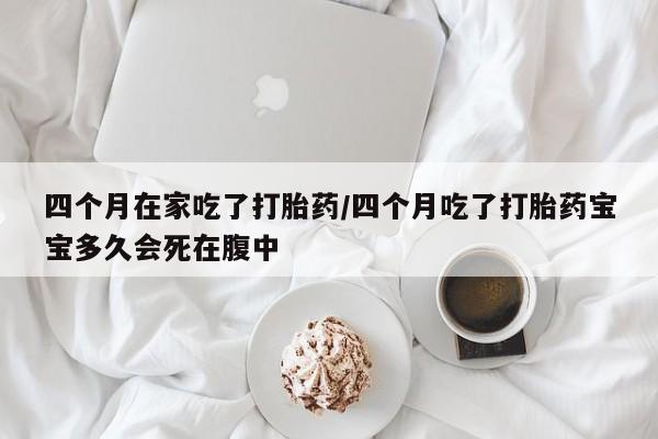 米索前列醇在线下单四个月在家吃了打胎药/四个月吃了打胎药宝宝多久会死在腹中